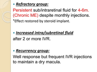  Refractory group:
Persistent sub/intraretinal fluid for 4-6m.
(Chronic ME) despite monthly injections.
*Effect restored by steroid implant.
 Increased intra/subretinal fluid
after 2 or more IVR.
 Recurrency group:
Well response but frequent IVR injections
to maintain a dry macula.
 