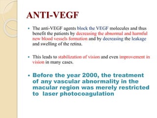 ANTI-VEGF
 The anti-VEGF agents block the VEGF molecules and thus
benefit the patients by decreasing the abnormal and harmful
new blood vessels formation and by decreasing the leakage
and swelling of the retina.
 This leads to stabilization of vision and even improvement in
vision in many cases.
 Before the year 2000, the treatment
of any vascular abnormality in the
macular region was merely restricted
to laser photocoagulation
 