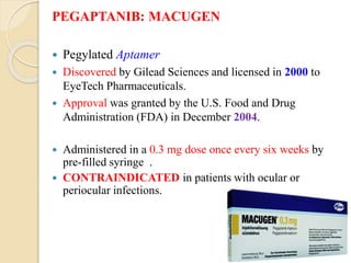 PEGAPTANIB: MACUGEN
 Pegylated Aptamer
 Discovered by Gilead Sciences and licensed in 2000 to
EyeTech Pharmaceuticals.
 Approval was granted by the U.S. Food and Drug
Administration (FDA) in December 2004.
 Administered in a 0.3 mg dose once every six weeks by
pre-filled syringe .
 CONTRAINDICATED in patients with ocular or
periocular infections.
 