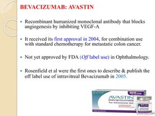 BEVACIZUMAB: AVASTIN
 Recombinant humanized monoclonal antibody that blocks
angiogenesis by inhibiting VEGF-A
 It received its first approval in 2004, for combination use
with standard chemotherapy for metastatic colon cancer.
 Not yet approved by FDA (Off label use) in Ophthalmology.
 Rosenfield et al were the first ones to describe & publish the
off label use of intravitreal Bevacizumab in 2005.
 