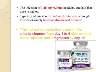  The injection of 1.25 mg/ 0.05ml in adults, and half that
dose in babies.
 Typically administered at 4-6 week intervals, although
this varies widely based on disease and response.
• “The highest concentration is seen in the
anterior chamber from day 1 to 4 after an Intra-
Vitreal injection and it regresses by day 14.”
 