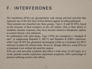 F. INTERFERONES
The interferons (IFNs) are glycoproteins with strong antiviral activities that
represent one of the first lines of host defense against invading pathogens.
These proteins are classified into three groups, Type I, II and III IFNs, based
on the structure of their receptors on the cell surface. Due to their ability to
modulate immune responses, they have become attractive therapeutic options
to control chronic virus infections.
In combination with other drugs, Type I IFNs are considered a “standard of
care” in suppressing Hepatitis C (HCV) and Hepatitis B (HBV) infections,
while Type III IFN has generated encouraging results as a treatment for HCV
infection in phase III clinical trials. However, though effective, using IFNs as
a treatment is not without the need for caution.
IFNs are such powerful cytokines that affect a wide array of cell types; as a
result, patients usually experience unpleasant symptoms, with a percentage of
patients suffering system wide effects.
16
 