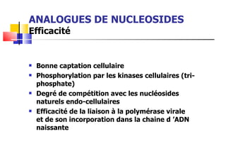 ANALOGUES DE NUCLEOSIDES Efficacité Bonne captation cellulaire Phosphorylation par les kinases cellulaires (tri-phosphate) Degré de compétition avec les nucléosides naturels endo-cellulaires Efficacité de la liaison à la polymérase virale  et de son incorporation dans la chaine d ’ADN naissante 