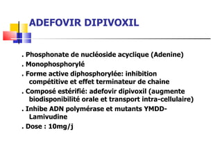 ADEFOVIR DIPIVOXIL . Phosphonate de nucléoside acyclique (Adenine) . Monophosphorylé . Forme active diphosphorylée: inhibition compétitive et effet terminateur de chaine . Composé estérifié: adefovir dipivoxil (augmente biodisponibilité orale et transport intra-cellulaire) . Inhibe ADN polymérase et mutants YMDD- Lamivudine . Dose : 10mg/j 