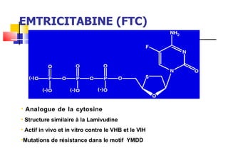 EMTRICITABINE (FTC) Analogue de la cytosine Structure similaire à la Lamivudine Actif in vivo et in vitro contre le VHB et le VIH Mutations de résistance dans le motif  YMDD 