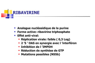 RIBAVIRINE Analogue nucléosidique de la purine Forme active: ribavirine triphosphate Effet anti-viral: Réplication virale: faible ( 0,3 Log) 2 ’5 ’ OAS en synergie avec l ’interféron Inhibition de l ’IMPDH Réduction de synthèse de GTP Mutations possibles (NS5b) 