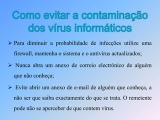 São transmitidos através da Internet utilizando o e-mail ou a efectuar downloads, causando estragos por vezes irreparáveis (apagar ficheiros, destrói o sistema, etc.).A maior parte das contaminações ocorrem na acção do utilizador, executando o ficheiro infectado recebido como anexo no e-mail;