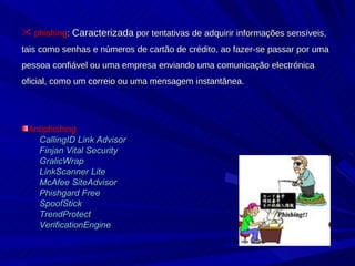 phishing :  Caracterizada  por tentativas de adquirir informações sensíveis, tais como senhas e números de cartão de crédito, ao fazer-se passar por uma pessoa confiável ou uma empresa enviando uma comunicação electrónica oficial, como um correio ou uma mensagem instantânea.  Antiphishing CallingID Link Advisor   Finjan Vital Security   GralicWrap   LinkScanner Lite   McAfee SiteAdvisor   Phishgard Free   SpoofStick   TrendProtect   VerificationEngine   