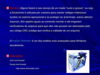 Rootkits : Alguns fazem o seu serviço de um modo "curto e grosso", ou seja a ferramenta é utilizada por crackers para manter códigos maliciosos ocultos no sistema operacional e se proteger no anonimato, outros alteram arquivos, têm opções iguais ao comando normal, e até enganam verificadores de arquivos para que eles não possam ser detectados pelo seu código CRC (código que verifica a validade de um arquivo)  O  Hacker Defender  é um dos rootkits mais avançados para Windows actualmente.  Antirootkik AVG Anti-Rootkit Panda Anti-Rootkit http://www.antirootkit.com/ 