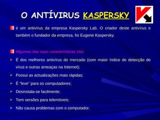 O ANTÍVIRUS  KASPERSKY é um antivírus da empresa Kaspersky Lab. O criador deste antivírus e também o fundador da empresa, foi Eugene Kaspersky. Algumas das suas características são : É dos melhores antivírus do mercado (com maior índice de detecção de vírus e outras ameaças na Internet); Possui as actualizações mais rápidas; É “leve” para os computadores; Desinstala-se facilmente; Tem versões para telemóveis; Não causa problemas com o computador. 
