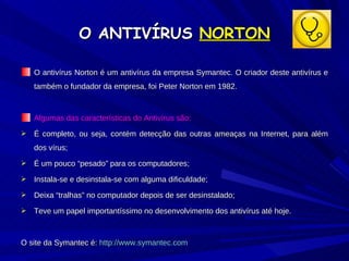O ANTIVÍRUS  NORTON O antivírus Norton é um antivírus da empresa Symantec. O criador deste antivírus e também o fundador da empresa, foi Peter Norton em 1982.  Algumas das características do Antivírus são: É completo, ou seja, contém detecção das outras ameaças na Internet, para além dos vírus; É um pouco “pesado” para os computadores; Instala-se e desinstala-se com alguma dificuldade; Deixa “tralhas” no computador depois de ser desinstalado; Teve um papel importantíssimo no desenvolvimento dos antivírus até hoje. O site da Symantec é:  http://www.symantec.com 