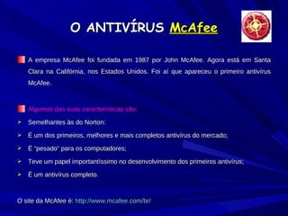 O ANTIVÍRUS  McAfee A empresa McAfee foi fundada em 1987 por John McAfee. Agora está em Santa Clara na Califórnia, nos Estados Unidos. Foi aí que apareceu o primeiro antivírus McAfee. Algumas das suas características são: Semelhantes às do Norton: É um dos primeiros, melhores e mais completos antivírus do mercado; É “pesado” para os computadores; Teve um papel importantíssimo no desenvolvimento dos primeiros antivírus; É um antivírus completo. O site da McAfee é:  http://www.mcafee.com/br/ 