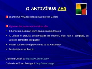 O ANTIVÍRUS  AVG O antivírus AVG foi criado pela empresa Grisoft. Algumas das suas características são: É bom e um dos mais leves para os computadores; A versão é gratuita descarregada na Internet, mas não é completo, as versões completas são pagas; Possui updates tão rápidos como os do Kaspersky; Desinstala-se facilmente. O site da Grisoft é:  http://www.grisoft.com/ O site do AVG em Portugal é:  http://www.avg.pt 