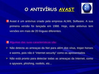 O ANTIVÍRUS  AVAST Avast é um antivírus criado pela empresa ALWIL Software. A sua primeira versão foi lançada em 1988. Hoje, este antivírus tem versões em mais de 20 línguas diferentes. Algumas das suas características são: Não detecta as ameaças da Net para além dos vírus, trojan horses e worms, pois não é “internet security” como os apresentados Não está pronto para detectar todas as ameaças da Internet, como o spyware, phishing, rootkits, etc... 