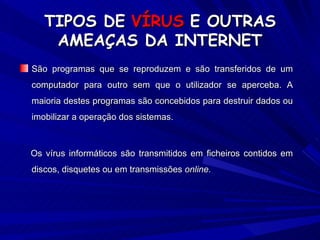 TIPOS DE   VÍRUS   E OUTRAS AMEAÇAS DA INTERNET São programas que se reproduzem e são transferidos de um computador para outro sem que o utilizador se aperceba. A maioria destes programas são concebidos para destruir dados ou imobilizar a operação dos sistemas.  Os vírus informáticos são transmitidos em ficheiros contidos em discos, disquetes ou em transmissões  online. 
