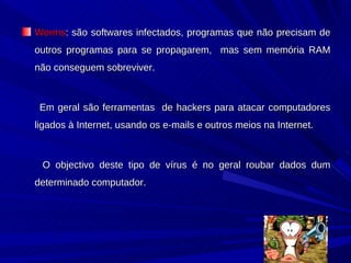 Worms : são softwares infectados, programas que não precisam de outros programas para se propagarem,  mas sem memória RAM não conseguem sobreviver.  Em geral são ferramentas  de hackers para atacar computadores ligados à Internet, usando os e-mails e outros meios na Internet. O objectivo deste tipo de vírus é no geral roubar dados dum determinado computador. 