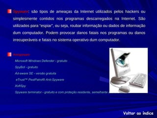 Spyware : são tipos de ameaças da Internet utilizados pelos hackers ou simplesmente contidos nos programas descarregados na Internet. São utilizados para “espiar”, ou seja, roubar informação ou dados de informação dum computador. Podem provocar danos fatais nos programas ou danos irrecuperáveis e fatais no sistema operativo dum computador. Antispyware Microsoft Windows Defender - gratuito   SpyBot - gratuito   Ad-aware SE - versão gratuita   eTrust™ PestPatrol® Anti-Spyware   XoftSpy   Spyware terminator - gratuito e com proteção residente, semelhante aos anti-virus Voltar ao índice 
