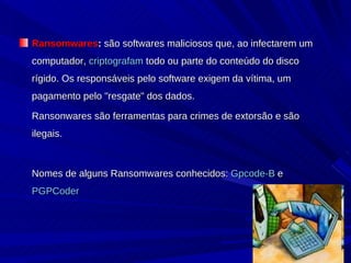 Ransomwares :  são softwares maliciosos que, ao infectarem um computador,  criptografam  todo ou parte do conteúdo do disco rígido. Os responsáveis pelo software exigem da vítima, um pagamento pelo "resgate" dos dados.  Ransonwares são ferramentas para crimes de extorsão e são ilegais.  Nomes de alguns Ransomwares conhecidos:  Gpcode-B  e  PGPCoder   
