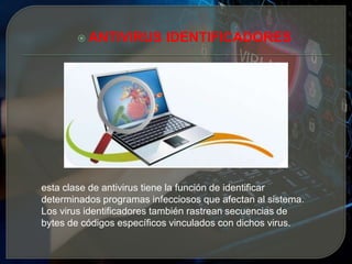  ANTIVIRUS IDENTIFICADORES
esta clase de antivirus tiene la función de identificar
determinados programas infecciosos que afectan al sistema.
Los virus identificadores también rastrean secuencias de
bytes de códigos específicos vinculados con dichos virus.
 