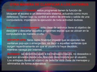 OTRA MANERA DE CLASIFICAR A LOS ANTIVIRUS
Cortafuegos o Firewall: estos programas tienen la función de
bloquear el acceso a un determinado sistema, actuando como muro
defensivo. Tienen bajo su control el tráfico de entrada y salida de una
computadora, impidiendo la ejecución de toda actividad dudosa.
Antiespías o Antispyware: esta clase de antivirus tiene el objetivo de
descubrir y descartar aquellos programas espías que se ubican en la
computadora de manera oculta.
ANTIPOP-UPS: tiene como finalidad impedir que se ejecuten las
ventanas pop-ups o emergentes, es decir a aquellas ventanas que
surgen repentinamente sin que el usuario lo haya decidido,
mientras navega por Internet.
Antispam: se denomina spam a los mensajes basura, no deseados o
que son enviados desde una dirección desconocida por el usuario.
Los antispam tienen el objetivo de detectar esta clase de mensajes y
eliminarlos de forma automática.
 