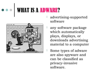 WHAT IS A ADWARE?
              advertising-supported
               software
              any software package
               which automatically
               plays, displays, or
               downloads advertising
               material to a computer
              Some types of adware
               are also spyware and
               can be classified as
               privacy-invasive
               software.
 
