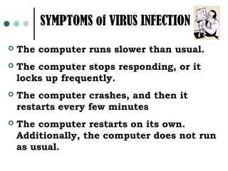 SYMPTOMS of VIRUS INFECTION
   The computer runs slower than usual.
   The computer stops responding, or it
    locks up frequently.
   The computer crashes, and then it
    restarts every few minutes
   The computer restarts on its own.
    Additionally, the computer does not run
    as usual.
 