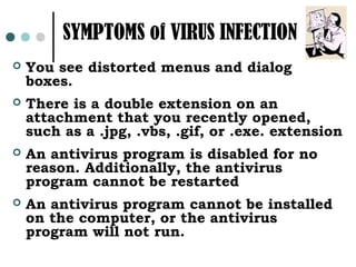 SYMPTOMS of VIRUS INFECTION
   You see distorted menus and dialog
    boxes.
   There is a double extension on an
    attachment that you recently opened,
    such as a .jpg, .vbs, .gif, or .exe. extension
   An antivirus program is disabled for no
    reason. Additionally, the antivirus
    program cannot be restarted
   An antivirus program cannot be installed
    on the computer, or the antivirus
    program will not run.
 