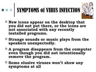 SYMPTOMS of VIRUS INFECTION
   New icons appear on the desktop that
    you did not put there, or the icons are
    not associated with any recently
    installed programs.
   Strange sounds or music plays from the
    speakers unexpectedly.
   A program disappears from the computer
    even though you did not intentionally
    remove the program.
   Some elusive viruses won’t show any
    symptoms at all
 