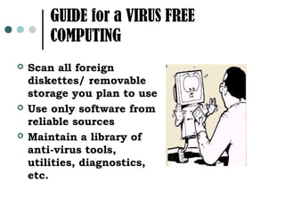 GUIDE for a VIRUS FREE
        COMPUTING
   Scan all foreign
    diskettes/ removable
    storage you plan to use
   Use only software from
    reliable sources
   Maintain a library of
    anti-virus tools,
    utilities, diagnostics,
    etc.
 