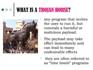 WHAT IS A TROJAN HORSE?
             any program that invites
              the user to run it, but
              conceals a harmful or
              malicious payload.
             The payload may take
              effect immediately and
              can lead to many
              undesirable effects
              they are often referred to
              as “time bomb” programs
 