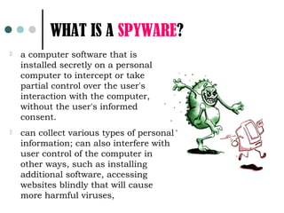 WHAT IS A SPYWARE?
   a computer software that is
    installed secretly on a personal
    computer to intercept or take
    partial control over the user's
    interaction with the computer,
    without the user's informed
    consent.
   can collect various types of personal
    information; can also interfere with
    user control of the computer in
    other ways, such as installing
    additional software, accessing
    websites blindly that will cause
    more harmful viruses,
 
