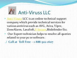 Anti-Viruss LLC
• Anti-Viruss LCC is an online technical support
company which provide technical services for
various antivirus such as AVG, Avira, Vipre,
ZoneAlarm, LavaSoft,F-Secure,Bitdefender Etc.
• Our Expert technician helps to resolve all queries
related to your pc or software.
Call at Toll Free – 1-888-502-1607
 