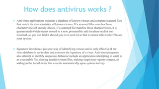How does antivirus works ?
 Anti-virus applications maintain a database of known viruses and compare scanned files
that match the characteristics of known viruses. If a scanned files matches those
characteristics of known viruses. If a scanned file matches those characteristics, it is
quarantined (which means moved to a new, presumably safe location on disk and
renamed, so you can find it should you ever need it) so that it cannot affect other files on
your system.
 Signature detection is just one way of identifying viruses and is only effective if the
virus database is up-to-date and contains the signature of a virus. Anti-virus programs
also attempt to identify suspicious behavior include an application attempting to write to
an executable file, altering needed system files, making suspicious registry entrees, or
adding to the list of items that execute automatically upon system start up.
 