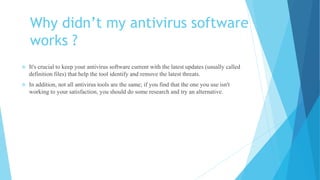 Why didn’t my antivirus software
works ?
 It's crucial to keep your antivirus software current with the latest updates (usually called
definition files) that help the tool identify and remove the latest threats.
 In addition, not all antivirus tools are the same; if you find that the one you use isn't
working to your satisfaction, you should do some research and try an alternative.
 