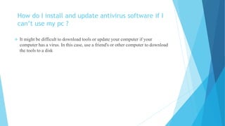 How do I install and update antivirus software if I
can’t use my pc ?
 It might be difficult to download tools or update your computer if your
computer has a virus. In this case, use a friend's or other computer to download
the tools to a disk
 