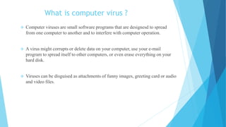 What is computer virus ?
 Computer viruses are small software programs that are designesd to spread
from one computer to another and to interfere with computer operation.
 A virus might corrupts or delete data on your computer, use your e-mail
program to spread itself to other computers, or even erase everything on your
hard disk.
 Viruses can be disguised as attachments of funny images, greeting card or audio
and video files.
 