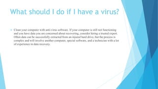 What should I do if I have a virus?
 Clean your computer with anti-virus software. If your computer is still not functioning
and you have data you are concerned about recovering, consider hiring a trusted expert.
Often data can be successfully extracted from an injured hard drive, but the process is
complex and will involve another computer, special software, and a technician with a lot
of experience in data recovery.
 