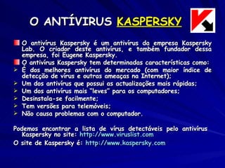 O ANTÍVIRUS  KASPERSKY O antivírus Kaspersky é um antivírus da empresa Kaspersky Lab. O criador deste antivírus, e também fundador dessa empresa, foi Eugene Kaspersky. O antivírus Kaspersky tem determinadas características como: É dos melhores antivírus do mercado (com maior índice de detecção de vírus e outras ameaças na Internet); Um dos antivírus que possui as actualizações mais rápidas; Um dos antivírus mais “leves” para os computadores; Desinstala-se facilmente; Tem versões para telemóveis; Não causa problemas com o computador. Podemos encontrar a lista de vírus detectáveis pelo antivírus  Kaspersky no site:  http://www.viruslist.com O site de Kaspersky é:  http:// www.kaspersky.com 