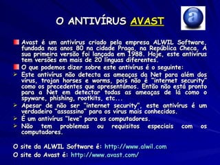 O ANTIVÍRUS  AVAST Avast é um antivírus criado pela empresa ALWIL Software, fundada nos anos 80 na cidade Praga, na República Checa. A sua primeira versão foi lançada em 1988. Hoje, este antivírus tem versões em mais de 20 línguas diferentes. O que podemos dizer sobre este antivírus é o seguinte: Este antivírus não detecta as ameaças da Net para além dos vírus, trojan horses e worms, pois não é “internet security” como os precedentes que apresentámos. Então não está pronto para a Net em detectar todas as ameaças de lá como o spyware, phishing, rootkits, etc... Apesar de não ser “internet security”, este antivírus é um verdadeiro “assassino” para os vírus mais conhecidos. É um antivírus “leve” para os computadores. Não tem problemas ou requisitos especiais com os computadores. O site da ALWIL Software é:  http://www.alwil.com O site do Avast é:  http:// www.avast.com /   