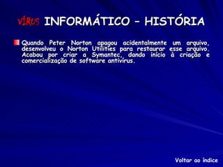 VÍRUS  INFORMÁTICO – HISTÓRIA Quando Peter Norton apagou acidentalmente um arquivo, desenvolveu o Norton Utilities para restaurar esse arquivo. Acabou por criar a Symantec, dando início à criação e comercialização de software antivírus. Voltar ao índice 