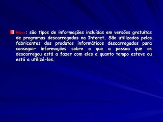 Adware : são tipos de informações incluídas em versões gratuitas de programas descarregados na Interet. São utilizados pelos fabricantes dos produtos informáticos descarregados para conseguir informações sobre o que a pessoa que os descarregou está a fazer com eles e quanto tempo esteve ou está a utilizá-los. 