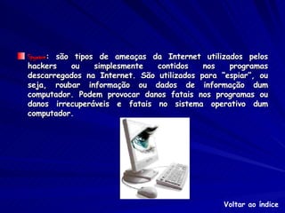 Spyware : são tipos de ameaças da Internet utilizados pelos hackers ou simplesmente contidos nos programas descarregados na Internet. São utilizados para “espiar”, ou seja, roubar informação ou dados de informação dum computador. Podem provocar danos fatais nos programas ou danos irrecuperáveis e fatais no sistema operativo dum computador. Voltar ao índice 