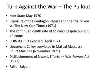 Turn Against the War – The Pullout
• Kent State May 1970
• Exposure of the Pentagon Papers and the trial Nixon
vs. The New York Times (1971)
• The continued death rate of soldiers despite pullout
of troops
• COINTELPRO exposed (April 1971)
• Lieutenant Calley convicted in Mai Lai Massacre
Court Marshall (November 1971)
• Disillusionment of Nixon’s Efforts => War Powers Act
(1973)
• Fall of Saigon
 