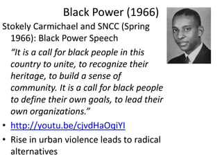 Black Power (1966)
Stokely Carmichael and SNCC (Spring
1966): Black Power Speech
“It is a call for black people in this
country to unite, to recognize their
heritage, to build a sense of
community. It is a call for black people
to define their own goals, to lead their
own organizations.”
• http://youtu.be/cjvdHaOqiYI
• Rise in urban violence leads to radical
alternatives
 