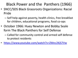 Black Power and the Panthers (1966)
• SNCC/SDS Black Grassroots Organizations: Racial
Pride
– Self help against poverty, health clinics, free breakfast
for children, educational programs, food co-ops
• October 1966: Huey Newton and Bobby Seale
form The Black Panthers for Self Defense
– Called for community control and armed self defense
to protect residents
• https://www.youtube.com/watch?v=ZMnc2KjS7Vw
 