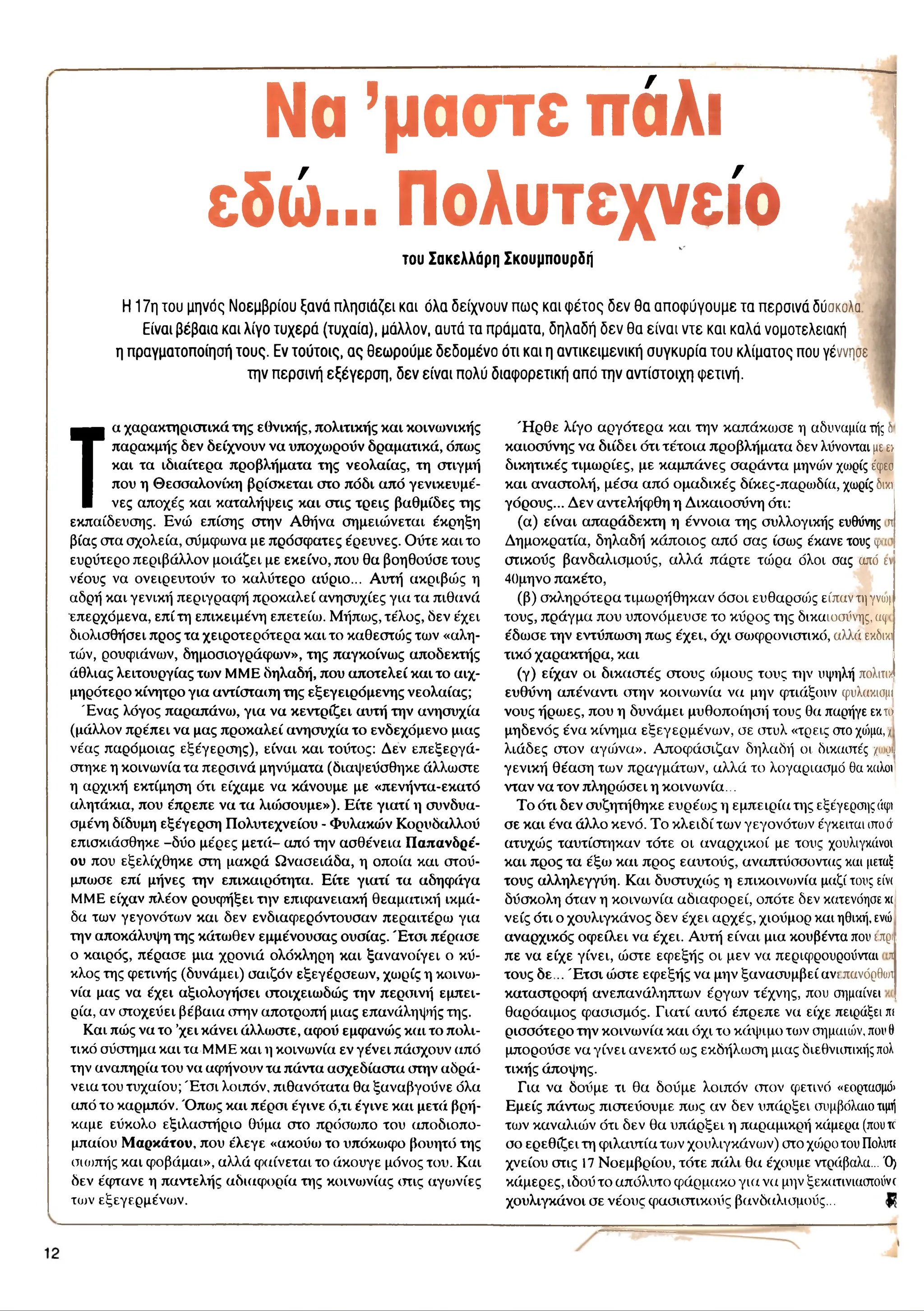 Να ’μαστέ πάλι
εδώ... Πολυτεχνείο
του Σακελλάρη Σκουμπουρδή
Η 1 7η το υ μηνός Ν ο εμ β ρ ίο υ ξα ν ά π λη σ ιά ζει και όλα δ είχ ν ο υ ν π ω ς και φ έ τ ο ς δ ε ν θ α α π ο φ ύ γ ο υ μ ε τα π ερ σ ινά δύοκοΑα
Είναι β έβ α ια κα ι λίγο τυ χ ε ρ ά (τυ χ α ία ), μά λλο ν, α υ τά τα π ράματα, δ η λα δ ή δ ε ν θ α ε ίν α ι ν τ ε κα ι κα λά νομοτελειακή
η π ραγματοπ οίησ ή το υ ς . Εν το ύ το ις , α ς θ ε ω ρ ο ύ μ ε δ ε δ ο μ έ ν ο ό τι κα ι η α ν τικ ε ιμ ε ν ικ ή σ υ γ κ υ ρ ία το υ κ λ ίμ α το ς που γέννησε
π ιν π ερ σ ινή ε ξ έ γ ε ρ σ η , δ ε ν ε ίν α ι π ολύ δ ια φ ο ρ ετικ ή απ ό τη ν α ν τίσ το ιχ η φ ετιν ή .
Τ
α χαρακτηριστικά της εθνικής, πολιτικής και κοινωνικής
παρακμής δεν δείχνουν να υποχωρούν δραματικά, όπως
και τα ιδιαίτερα προβλήματα της νεολαίας, τη στιγμή
που η Θεσσαλονίκη βρίσκεται στο πόδι από γενικευμέ-
νες αποχές και καταλήψεις και στις τρεις βαθμίδες της
εκπαίδευσης. Ενώ επίσης στην Αθήνα σημειώνεται έκρηξη
βίας στα σχολεία, σύμφωνα με πρόσφατες έρευνες. Ούτε και το
ευρύτερο περιβάλλον μοιάζει με εκείνο, που θα βοηθούσε τους
νέους να ονειρευτούν το καλύτερο αύριο... Αυτή ακριβώς η
αδρή και γενική περιγραφή προκαλεί ανησυχίες για τα πιθανά
επερχόμενα, επί τη επικειμένη επετείω. Μήπως, τέλος, δεν έχει
διολισθήσει προς τα χειροτερότερα και το καθεστώς των «αλη­
τών, ρουφιάνων, δημοσιογράφων», της παγκοίνως αποδεκτής
άθλιας λειτουργίας τιυν MME δηλαδή, που αποτελεί και το αιχ­
μηρότερο κίνητρο για αντίσταση της εξεγειρόμενης νεολαίας;
Έ νας λόγος παραπάνω, για να κεντρίζει αυτή την ανησυχία
(μάλλον πρέπει να μας προκαλεί ανησυχία το ενδεχόμενο μιας
νέας παρόμοιας εξέγερσης), είναι και τούτος: Δεν επεξεργά­
στηκε η κοινωνία τα περσινά μηνύματα (διαψεύσθηκε άλλωστε
η αρχική εκτίμηση ότι είχαμε να κάνουμε με «πενήντα-εκατό
αλητάκια, που έπρεπε να τα λιώσουμε»). Είτε γιατί η συνδυα­
σμένη δίδυμη εξέγερση Πολυτεχνείου - Φυλακών Κορυδαλλού
επισκιάσθηκε -δύο μέρες μετά- από την ασθένεια Παπανδρέ-
ου που εξελίχθηκε στη μακρά Ωνασειάδα, η οποία και στού­
μπωσε επί μήνες την επικαιρότητα. Είτε γιατί τα αδηφάγα
MME είχαν πλέον ρουφήξει την επιφανειακή θεαματική ικμά­
δα των γεγονότων και δεν ενδιαφερόντουσαν περαιτέρω για
την αποκάλυψη της κάτωθεν εμμένουσας ουσίας. Έ τσι πέρασε
ο καιρός, πέρασε μια χρονιά ολόκληρη και ξανανοίγει ο κύ­
κλος της φετινής (δυνάμει) σαιζόν εξεγέρσεων, χωρίς η κοινω­
νία μας να έχει αξιολογήσει στοιχειωδώς την περσινή εμπει­
ρία, αν στοχεύει βέβαια στην αποτροπή μιας επανάληψής της.
Και πώς να το ’χει κάνει άλλωστε, αφού εμφανώς και το πολι­
τικό σύστημα και τα MME και η κοινωνία εν γένει πάσχουν από
την αναπηρία του να αφήνουν τα πάντα ασχεδίαστα στην αδρά­
νεια του τυχαίου; Έ τσι λοιπόν, πιθανότατα θα ξαναβγούνε όλα
από το καρμπόν. Ό πω ς και πέρσι έγινε ό,τι έγινε και μετά βρή­
καμε εύκολο εξιλαστήριο θύμα στο πρόσωπο του αποδιοπο­
μπαίου Μαρκάτου, που έλεγε «ακούω το υπόκωφο βουητό της
σιωπής και φοβάμαι», αλλά φαίνεται το άκουγε μόνος του. Και
δεν έφτανε η παντελής αδιαφορία της κοινωνίας στις αγιυνίες
τιυν εξεγερμένων.
Ή ρ θε λίγο αργότερα και την καπάκωσε η αδυναμία τήςδ
καιοσύνης να διίδει ότι τέτοια προβλήματα δεν λύνονται μεε>
δικητικές τιμωρίες, με καμπάνες σαράντα μηνών χωρίς έφεσ
και αναστολή, μέσα από ομαδικές δίκες-παρωδία, χωρίς δικτ
γόρους... Δεν αντελήφθη η Δικαιοσύνη ότι:
(α) είναι απαράδεκτη η έννοια της συλλογικής ευθύνης π
Δημοκρατία, δηλαδή κάποιος από σας ίσως έκανε τους y
οτικούς βανδαλισμούς, αλλά πάρτε τώρα όλοι σας από ε
40μηνο πακέτο,
(β) σκληρότερα τιμωρήθηκαν όσοι ευθαρσώς είπαν τηγνυη
τους, πράγμα που υπονόμευσε το κύρος της δικαιοσύνης, aq
έδωσε την εντύπωση πως έχει, όχι σωφρονιστικό, αλλά εκδικι
τικό χαρακτήρα, και
(γ) είχαν οι δικαστές στους τόμους τους την υψηλή πολιτιχ
ευθύνη απέναντι στην κοινωνία να μην φτιάξουν τρυλακισμι
νους ήρωες, που η δυνάμει μυθοποίησή τους θα παρήγε εκιοί
μηδενός ένα κίνημα εξεγερμέναης σε στυλ «τρεις στο χώμα, /
λιάδες στον αγώνα». Αποφάσιζαν δηλαδή οι δικαστές / <
μ,
γενική θέαση των πραγμάτων, αλλά το λογαριασμό θα καλοί
νταν να τον πληρώσει η κοινωνία...
Το ότι δεν συζητήθηκε ευρέως η εμπειρία της εξέγερσης άφι
σε και ένα άλλο κενό. Το κλειδί των γεγονότων έγκειται οτοσ
ατυχώς ταυτίστηκαν τότε οι αναρχικοί με τους χουλιγκάνοι
και προς τα έξω και προς εαυτούς, αναπτύσσοντας και μεταξ
τους αλληλεγγύη. Και δυστυχώς η επικοινωνία μαζί τους είνι
δύσκολη όταν η κοινωνία αδιαφορεί, οπότε δεν κατενόησεκι
νείς ότι ο χουλιγκάνος δεν έχει αρχές, χιούμορ και ηθική, ενώ
αναρχικός οφείλει να έχει. Αυτή είναι μια κουβέντα που ιπρι
πε να είχε γίνει, ώστε εφεξής οι μεν να περιφρουρούνται ι
τους δε .. Έ τσ ι ώστε εφεξής να μην ξανασυμβεί ανι πανόρθωι
καταστροφή ανεπανάληπτων έργων τέχνης, που σημαίνει
θαρόαιμος φασισμός. Γιατί αυτό έπρεπε να είχε πειράξει πι
ρισσότερο την κοινωνία και όχι το κάψιμο των σημαιών, πουθ
μπορούσε να γίνει ανεκτό ως εκδήλωση μιας διεθνιστικής πολ
τικής άποψης.
Για να δούμε τι θα δούμε λοιπόν στον φετινό «εορτασμό»
Εμείς πάντως πιστεύουμε πως αν δεν υπάρξει συμβόλαιο τιμή
των καναλιών ότι δεν θα υπάρξει η παραμικρή κάμερα (πουte
σο ερεθίζει τη φιλαυτία to jv χουλιγκάνων) στο χοίρο του Πολυτε
χνείου στις 17 Νοεμβρίου, τότε πάλι θα έχουμε ντράβαλα... Ό)
κάμερες, ιδού το απόλυτο φάρμακο για να μην ξεκατινιαστούνο
χουλιγκάνοι σε νέους φασιστικούς βανδαλισμούς...
 