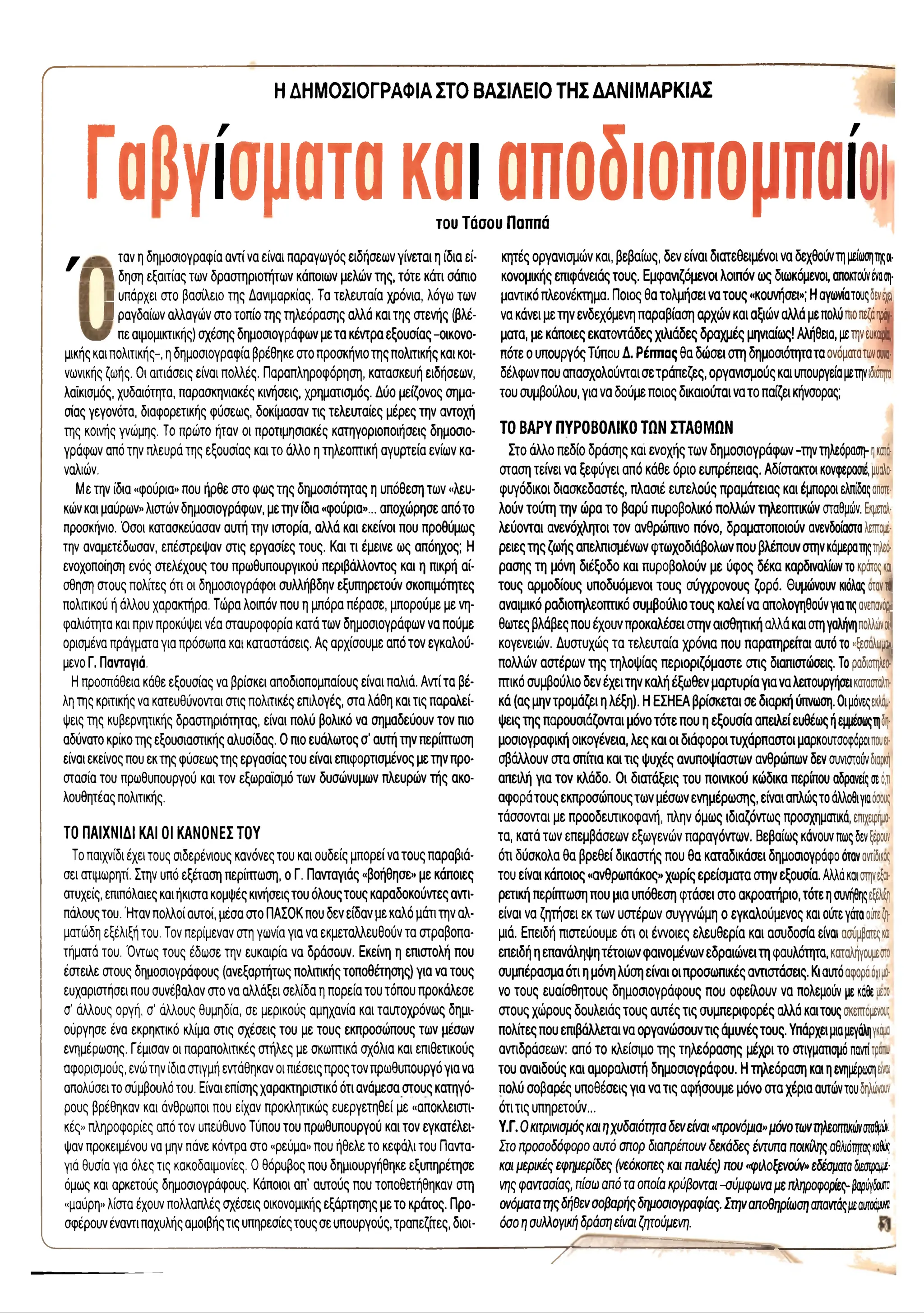 r
ΗΔΗΜΟΣΙΟΓΡΑΦΙΑ ΣΤΟ ΒΑΣΙΛΕΙΟ ΤΗΣ ΔΑΝΙΜΑΡΚΙΑΣ
i
Γαβγίσματα και αποδιοπομπαίοι
του Τάσου Παππά
y ,- ταν η δημοσιογραφία αντί να είναι παραγωγός ειδήσεων γίνεται η ίδια εί-
f 1 δηση εξαιτίας των δραστηριοτήτων κάποιων μελών της, τότε κάτι σάπιο
Η υπάρχει στο βασίλειο της Δανιμαρκίας. Τα τελευταία χρόνια, λόγω των
Β ραγδαίων αλλαγών στο τοπίο της τηλεόρασης αλλά και της στενής (βλέ-
 bf πε αιμομικτικής) σχέσης δημοσιογράφων με τα κέντρα εξουσίας -οικονο­
μικής και πολιτικής-, η δημοσιογραφία βρέθηκε στο προσκήνιοτης πολιτικής και κοι­
νωνικής ζωής. Οι αιτιάσεις είναι πολλές. Παραπληροφόρηση, κατασκευή ειδήσεων,
λαϊκισμός, χυδαιότητα, παρασκηνιακές κινήσεις, χρηματισμός. Δύο μείζονος σημα­
σίας γεγονότα, διαφορετικής φύσεως, δοκίμασαν τις τελευταίες μέρες την αντοχή
της κοινής γνώμης. Το πρώτο ήταν οι προτιμησιακές κατηγοριοποιήσεις δημοσιο­
γράφων από την πλευρά της εξουσίας και το άλλο η τηλεοπτική αγυρτεία ενίων κα-
ναλιών.
Με την ίδια «φούρια» που ήρθε στο φως της δημοσιότητας η υπόθεση των «λευ­
κών και μαύρων» λιστών δημοσιογράφων, με την ίδια «φούρια»... αποχώρησε απότο
προσκήνιο. Όσοι κατασκεύασαν αυτή την ιστορία, αλλά και εκείνοι που προθύμως
την αναμετέδωσαν, επέστρεψαν στις εργασίες τους. Και τι έμεινε ως απόηχος; Η
ενοχοποίηση ενός στελέχους του πρωθυπουργικού περιβάλλοντος και η πικρή αί­
σθηση στους πολίτες ότι οι δημοσιογράφοι συλλήβδην εξυπηρετούν σκοπιμότητες
πολιτικού ή άλλου χαρακτήρα. Τώρα λοιπόν που η μπόρα πέρασε, μπορούμε με νη­
φαλιότητα και πριν προκύψει νέα σταυροφορία κατά των δημοσιογράφων να πούμε
ορισμένα πράγματα για πρόσωπα και καταστάσεις. Ας αρχίσουμε από τον εγκαλού-
μενο Γ. Πανταγιά.
Η προσπάθεια κάθε εξουσίας να βρίσκει αποδιοπομπαίους είναι παλιά. Αντί τα βέ­
λη της κριτικής να κατευθύνονται στις πολιτικές επιλογές, στα λάθη και τις παραλεί­
ψεις της κυβερνητικής δραστηριότητας, είναι πολύ βολικό να σημαδεύουν τον πιο
αδύνατο κρίκο της εξουσιαστικής αλυσίδας. Ο πιο ευάλωτος σ’ αυτή την περίπτωση
είναι εκείνος που εκ της φύσεως της εργασίας του είναι επιφορτισμένος με την προ­
στασία του πρωθυπουργού και τον εξωράίσμό των δυσώνυμων πλευρών τής ακο­
λουθητέας πολιτικής.
ΤΟ ΠΑΙΧΝΙΔΙ ΚΑΙ 01 ΚΑΝΟΝΕΣ ΤΟΥ
Το παιχνίδι έχει τους σιδερένιους κανόνες του και ουδείς μπορεί να τους παραβιά­
σει ατιμωρητί. Στην υπό εξέταση περίπτωση, ο Γ. Πανταγιάς «βοήθησε» με κάποιες
ατυχείς, επιπόλαιες και ήκιστα κομψές κινήσεις του όλους τους καραδοκούντες αντι­
πάλους του.Ήταν πολλοί αυτοί, μέσα στο ΠΑΣΟΚ που δεν είδαν με καλό μάτι την αλ­
ματώδη εξέλιξή του. Τον περίμεναν στη γωνία για να εκμεταλλευθούν τα στραβοπα-
τήματά του. Όντως τους έδωσε την ευκαιρία να δράσουν. Εκείνη η επιστολή που
έστειλε στους δημοσιογράφους (ανεξαρτήτως πολιτικής τοποθέτησης) για να τους
ευχαριστήσει που συνέβαλαν στο να αλλάξει σελίδα η πορεία του τόπου προκάλεσε
σ' άλλους οργή, σ' άλλους θυμηδία, σε μερικούς αμηχανία και ταυτοχρόνως δημι­
ούργησε ένα εκρηκτικό κλίμα στις σχέσεις του με τους εκπροσώπους των μέσων
ενημέρωσης. Γέμισαν οι παραπολιτικές στήλες με σκωπτικά σχόλια και επιθετικούς
αφορισμούς, ενώτην ίδια στιγμή εντάθηκαν οι πιέσεις προς τον πρωθυπουργό για να
απολύσει το σύμβουλό του. Είναι επίσης χαρακτηριστικό ότι ανάμεσα στους κατηγό­
ρους βρέθηκαν και άνθρωποι που είχαν προκλητικώς ευεργετηθεί με «αποκλειστι­
κές» πληροφορίες από τον υπεύθυνο Τύπου του πρωθυπουργού και τον εγκατέλει-
ψαν προκειμένου να μην πάνε κόντρα στο «ρεύμα» που ήθελε το κεφάλι του Παντα-
γιά θυσία για όλες τις κακοδαιμονίες. Ο θόρυβος που δημιουργήθηκε εξυπηρέτησε
όμως και αρκετούς δημοσιογράφους. Κάποιοι απ’ αυτούς που τοποθετήθηκαν στη
«μαύρη» λίστα έχουν πολλαπλές σχέσεις οικονομικής εξάρτησης με το κράτος. Προ­
σφέρουν έναντι παχυλής αμοιβής τις υπηρεσίες τους σε υπουργούς, τραπεζίτες, διοι­
κητές οργανισμών και, βεβαίως, δεν είναι διατεθειμένοι να δεχθούντη μείωσηςο
ι­
κονομικής επιφάνειάς τους. Εμφανιζόμενοι λοιπόν ως διωκόμενοι, αποκτούνένασ
η
­
μαντικό πλεονέκτημα. Ποιος θα τολμήσει να τους «κουνήσει»; Η αγωνίατουςδενφ
να κάνει με την ενδεχόμενη παραβίαση αρχών και αξιών αλλά με πολύπιο πεζό πράγ­
ματα, με κάποιες εκατοντάδες χιλιάδες δραχμές μηνιαίως! Αλήθεια, μετην ευκα
ιρ
ία,
πότε ο υπουργός Τύπου Δ. Ρέππας θα δώσει στη δημοσιότητατα ονόματατωνοίΝο·
δέλφων που απασχολούνται σε τράπεζες, οργανισμούς και υπουργείαμετηνιδιότητο
του συμβούλου, για να δούμε ποιος δικαιούται νατό παίζει κήνσορας;
ΤΟ ΒΑΡΥ ΠΥΡΟΒΟΛΙΚΟ ΤΩΝ ΣΤΑΘΜΩΝ
Στο άλλο πεδίο δράσης και ενοχής των δημοσιογράφων -την τηλεόραση- ηκστα-
σταση τείνει να ξεφύγει από κάθε όριο ευπρέπειας. Αδίστακτοι κονφεραοιε, μυαλο-
φυγόδικοι διασκεδαστές, πλασιέ ευτελούς πραμάτειας και έμποροι ελπίδαςαποτε­
λούν τούτη την ώρα το βαρύ πυροβολικό πολλών τηλεοπτικών σταθμών. Εκμεταλ­
λεύονται ανενόχλητοι τον ανθρώπινο πόνο, δραματοποιούν ανενδοίασταλεπτομέ­
ρειες της ζωής απελπισμένων φτωχοδιάβολων που βλέπουν στην κάμερατηςτηλεό­
ρασης τη μόνη διέξοδο και πυροβολούν με ύφος δέκα καρδιναλίων το κρότος και
τους αρμοδίους υποδυόμενοι τους σύγχρονους ζορό. θυμώνουν κιόλας οταντΙ
αναιμικό ραδιοτηλεοπτικό συμβούλιο τους καλεί να απολογηθούνγιατις ανεπανόρι
θωτες βλάβες που έχουν προκαλέσει στην αισθητική αλλά και στηγαλήνηπολλώνm
i
κογενειών. Δυστυχώς τα τελευταία χρόνια που παρατηρεπαι αυτό το «ξεσαλωμο»(
πολλών αστέρων της τηλοψίας περιοριζόμαστε στις διαπιστώσεις. Το ραδιοτηλεο­
πτικό συμβούλιο δεν έχει την καλή έξωθεν μαρτυρία για να λειτουργήσεικατασταλτι­
κά (ας μην τρομάζει η λέξη). Η ΕΣΗΕΑ βρίσκεται σε διαρκή ύπνωση. Οιμόνεςεκλάμ­
ψεις της παρουσιάζονται μόνο τότε που η εξουσία απειλεί ευθέως ήεμμεσωςτηδ
η
­
μοσιογραφική οικογένεια, λες και οι διάφοροιτυχάρπαστοι μαρκουτσοφόροιπουει­
σβάλλουν στα σπίτια και τις ψυχές ανυποψίαστων ανθρώπων δεν συνιστούνδιαρκή
απειλή για τον κλάδο. Οι διατάξεις του ποινικού κώδικα περίπου αδρανείς σεό,π
αφορά τους εκπροσώπους των μέσων ενημέρωσης, είναι απλώςτο άλλοθιγιαόσους
τάσσονται με προοδευτικοφανή, πλην όμως ιδιαζόντως προσχηματικά, επιχειρήμα­
τα, κατά των επεμβάσεων εξωγενών παραγόντων. Βεβαίως κάνουν πωςδενξέρουν
ότι δύσκολα θα βρεθεί δικαστής που θα καταδικάσει δημοσιογράφο όταναντίδια
του είναι κάποιος «ανθρωπάκος» χωρίς ερείσματα στην εξουσία. Αλλάκαιστηνεξαι­
ρετική περίπτωση που μια υπόθεση φτάσει στο ακροατήριο, τότε η συνήθηςεξέλιξη
είναι να ζητήσει εκ των υστέρων συγγνώμη ο εγκαλούμενος και ούτε γάταούτε ζη­
μιά. Επειδή πιστεύουμε ότι οι έννοιες ελευθερία και ασυδοσία είναι ασύμβατες και
επειδή η επανάληψη τέτοιων φαινομένων εδραιώνειτη φαυλότητα, καταλήγουμεστο
συμπέρασμα ότι η μόνη λύση είναι οι προσωπικές αντιστάσεις. Κιαυτόαφορά όχιμο-
νο τους ευαίσθητους δημοσιογράφους που οφείλουν να πολεμούν με κάθε ^ε::
στους χώρους δουλειάς τους αυτές τις συμπεριφορές αλλά καιτους σκεπτόμενα;
πολίτες που επιβάλλεται να οργανώσουντις άμυνές τους. Υπάρχει μιαμεγάληγκάμα
αντιδράσεων: από το κλείσιμο της τηλεόρασης μέχρι το οτιγματισμόπανπτρ:".
του αναιδούς και αμοραλιστή δημοσιογράφου. Η τηλεόραση και η ενημέρωσηείναι
πολύ σοβαρές υποθέσεις για να τις αφήσουμε μόνο στα χέρια αυτώντουδηλώνουν
ότι τις υπηρετούν...
Υ.Γ. Ο κιτρινισμόςκαιηχυδαιότηταδενείναι«προνόμια»μόνοτωντηλεοπτικώνσ
τα
θμ
ώ
ν.
Στοπροσοδόφοροαυτό σπορ διαπρέπουνδεκάδες έντυπαποικίληςαθλιότηταςκοδω
:
καιμερικέςεφημερίδες (νεόκοπεςκαι παλιές) που«φιλοξενούν»εδέσματαδιεστραμμέ­
νης φαντασίας, πίσωαπόταοποίακρύβονται-σύμφωναμεπληροφορίες-βαρύγδουπα
ονόματατηςδήθενσοβαρήςδημοσιογραφίας.Στηναποθηρίωσηαπαντάςμ
εαυτοάμ
Μ
όσοησυλλογικήδράσηείναιζητούμενη.
V.
7
 