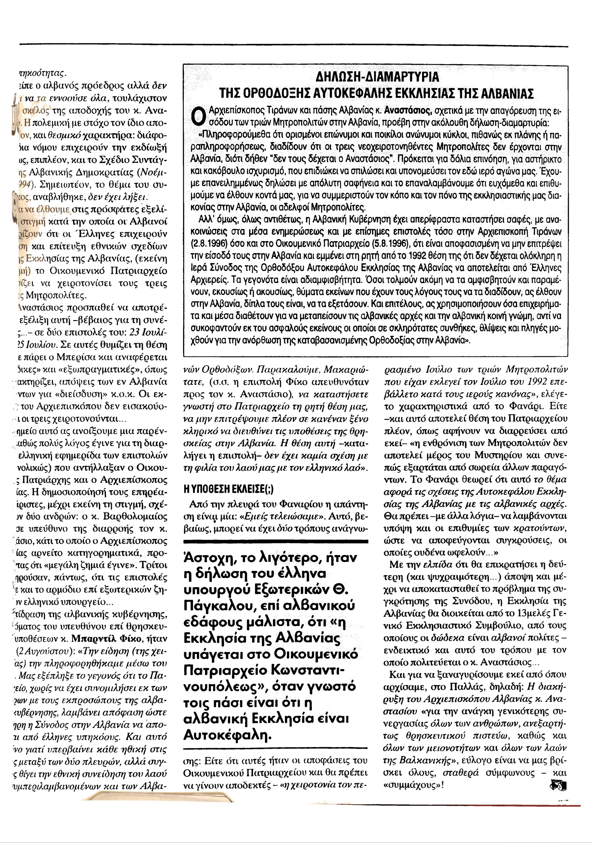 ΔΗΛΩΣΗ-ΔΙΑΜΑΡΤΥΡΙΑ
ΤΗΣ ΟΡΘΟΔΟΞΗΣ ΑΥΤΟΚΕΦΑΛΗΣ ΕΚΚΛΗΣΙΑΣ ΤΗΣ ΑΛΒΑΝΙΑΣ
Ο
Αρχιεπίσκοπος Τιράνων και πάσης Αλβανίας κ. Αναστάσιος, σχετικά με την απαγόρευση της ει­
σόδου των τριώ ν Μητροπολιτών στην Αλβανία, προέβη στην ακόλουθη δήλωση-διαμαρτυρία:
«Π ληροφορούμεθα ότι ορισμένοι επώνυμοι και ποικίλοι ανώνυμοι κύκλοι, πιθανώς εκ πλάνης ή πα­
ραπ ληροφορήσεω ν διαδίδουν ότι οι τρ εις νεοχειροτονηθέντες Μ ητροπολίτες δεν έρχονται στην
Αλβανία, διότι δήθεν “δεν το υ ς δέχεται ο Αναστάσιος". Πρόκειται για δόλια επινόηση, για αστήρικτο
και κακόβουλο ισχυρισμό, που επιδιώκει να σπιλώσει και υπονομεύσει τον εδώ ιερό αγώνα μας. 'Εχου­
με επανειλημμένως δηλώσει με απόλυτη σαφήνεια και το επαναλαμβάνουμε ότι ευχόμεθα και επιθυ­
μ ο ύ μ ενα έλθουν κοντά μας, για να συμμεριστούν τον κόπο και τον πόνο τη ς εκκλησιαστικής μας δια­
κονίας στην Αλβανία, οι αδελφ οί Μητροπολίτες.
Αλλ’ όμως, όλως αντιθέτω ς, η Αλβανική Κυβέρνηση έχει απερίφραστα καταστήσει σαφές, με ανα­
κοινώσεις στα μέσα ενημερώ σεω ς και με επίσημες επιστολές τόσ ο στην Αρχιεπισκοπή Τιράνων
(2.8.1996) όσο και στο Οικουμενικό Πατριαρχείο (5.8.1996), ότι είναι αποφασισμένη να μην επιτρέψει
την είσοδό τους στην Αλβανία και εμμένει στη ρητή από το 1992 θέση της ότι δεν δέχεται ολόκληρη η
Ιερά Σύνοδος της Ο ρθοδόξου Αυτοκεφάλου Εκκλησίας της Αλβανίας να αποτελείται από 'Ελληνες
Αρχιερείς. Τα γεγονότα είναι αδιαμφισβήτητα. Ό σοι το/ψιούν ακόμη να τα αμφισβητούν και παραμέ­
νουν, εκουσίως ή ακουσίως, θύματα εκείνων που έχουν τους λόγους το υ ς να τα διαδίδουν; α ς έλθουν
στην Αλβανία, δίπλα τους είναι, να τα εξετάσουν. Και επιτέλους, ας χρησιμοποιήσουν όσα επιχειρήμα­
τα και μέσα διαθέτουν για να μεταπ είθουν τις αλβανικές αρχές και την αλβανική κοινή γνώμη, αντί να
συκοφαντούν εκ το υ ασφαλούς εκείνους οι οποίοι σε σκληρότατες συνθήκες, θλίψ εις και πληγές μο­
χθούν για την ανόρθωση τη ς καταβασανισμένης Ο ρθοδοξίας στην Αλβανία».
τηχοότητας.
είπε ο αλβανός πρόεδρος αλλά δεν
ί
ι να τα εννοούσε όλα, τουλάχιστον
ι σκέλος της αποδοχής του κ. Ανα-
t. Η πολεμική με στόχο τον ίδιο απο-
,ον, και Θεσμικό χαρακτήρα: διάφο-
Ηα νόμου επιχειρούν την εκδίωξή
ος, επιπλέον, και το Σχέδιο Συντάγ-
ης Αλβανικής Δημοκρατίας (Νοέμ-
194). Σημειωτέον, το θέμα του συ-
(
ος, αναβλήθηκε, όεν έχει λήξει.
α να έλθουμε στις πρόσφατες εξελί-
στιγμή κατά την οποία οι Αλβανοί
οίζουν ότι οι Έ λληνες επιχειρούν
ση και επίτευξη εθνικών σχεδίων
ΐς Εκκλησίας της Αλβανίας, (εκείνη
μή) το Οικουμενικό Πατριαρχείο
τίζει να χειροτονίσει τους τρεις
:ς Μητροπολίτες.
Χναστάσιος προσπαθεί να αποτρέ-
εξέλιξη αυτή -βέβαιος για τη συνέ-
;...- σε δύο επιστολές του: 23 Ιονλί-
15Ιουλίου. Σε αυτές θυμίζει τη θέση
ε πάρει ο Μπερίσα και αναφέρεται
5ικες» και «εξοιπραγματικές», όπως
ακτηρίζει, απόψεις των εν Αλβανία
ντων για «διείσδυση» κ.ο.κ. Οι έκ­
του Αρχιεπισκόπου δεν εισακούο-
ι οι τρεις χειροτονούνται...
ημείο αυτό ας ανοίξουμε μια παρέν-
:αθώς πολύς λόγος έγινε για τη διαρ-
ελληνική εφημερίδα των επιστολών
νολικώς) που αντήλλαξαν ο Οικου-
.ς Πατριάρχης και ο Αρχιεπίσκοπος
ίας. Η δημοσιοποίησή τους επηρέα-
ίριστες, μέχρι εκείνη τη στιγμή, σχέ-
jv δύο ανδρών: ο κ. Βαρθολομαίος
σε υπεύθυνο της διαρροής τον κ.
.άσιο, κάτι το οποίο ο Αρχιεπίσκοπος
ίας αρνείτο κατηγορηματικά, προ-
τας ότι «μεγάλη ζημιά έγινε». Τρίτοι
προύσαν, πάντως, ότι τις επιστολές
εκαι το αρμόδιο επί εξωτερικών ζη-
ιν ελληνικό υπουργείο...
τίδραση της αλβανικής κυβέρνησης,
1
όματος του υπευθύνου επί θρησκευ-
'υποθέσεων κ. Μ παρντίλ Φίκο, ήταν
(2Αυγούστου): «Την είδηση (τηςχει-
ας) την πληροφορηθήκαμε μέσω τον
.Μας εξέπληξε το γεγονός ότι το Πα-
τίο, χωρίς να έχει συνομιλήσει εκ των
ίωνμε τους εκπροσώπους της αλβα-
'.νβέρνησης, λαμβάνει απόφαση ώστε
ηρη ηΣύνοδος στην Αλβανία να απο-
11 από έλληνες υπηκόους. Και αυτό
Vo γιατί υπερβαίνει κάθε ηθική στις
ςμεταξύ των όύο πλευρών, αλλά σνγ-
ς θίγει την εθνική συνείδηση του λαού
συμπεριλαμβανομένων και των Αλβα­
νών Ορθοδόξων. Παρακαλούμε, Μακαριώ-
τατε, (σ.σ. η επιστολή Φίκο απευθυνόταν
προς τον κ. Αναστάσιο), να καταστήσετε
γνωστή στο Πατριαρχείο τη ρητή θέση μας,
να μην επιτρέψουμε πλέον σε κανέναν ξένο
κληρικό να διευθύνει τις υποθέσεις της θρη­
σκείας στην Αλβανία. Η θέση αυτή -κατα­
λήγει η επιστολή- δεν έχει καμία σχέση με
τη φιλία του λαού μας με τον ελληνικό λαό».
Η ΥΠΟΘΕΣΗ ΕΚΛΕΙΣΕ(;)
Από την πλευρά του Φαναριού η απάντη­
ση είνια μία: «Εμείς τελειώσαμε». Αυτό, βε­
βαίως, μπορεί να έχει δύο τρόπους ανάγνω-
Άστοχη, το λιγότερο, ήταν
η δήλωση του ελληνα
υπουργού Εξωτερικών Θ.
Πάγκαλου, επί αλβανικού
εδάφους μάλιστα, ότι «η
Εκκλησία της Αλβανίας
υπάγεται στο Οικουμενικό
Πατριαρχείο Κωνσταντι­
νουπόλεως», όταν γνωστό
τοις πάσι είναι ότι η
αλβανική Εκκλησία είναι
Αυτοκέφαλη.
σης: Είτε ότι αυτές ήταν οι αποφάσεις του
Οικουμενικού Πατριαρχείου και θα πρέπει
να γίνουν αποδεκτές - «ηχειροτονία τον πε-
"----- — Ν
ρασμένο Ιούλιο των τριών Μητροπολιτών
που είχαν εκλεγεί τον Ιούλιο του 1992 επε-
βάλλετο κατά τους ιερούς κανόνας», ελέγε-
το χαρακτηριστικά από το Φανάρι. Είτε
-και αυτό αποτελεί θέση του Πατριαρχείου
πλέον, όπως αφήνουν να διαρρεύσει από
εκεί- «η ενθρόνιση των Μητροπολιτών δεν
αποτελεί μέρος του Μυστηρίου και συνε­
πώς εξαρτάται από σωρεία άλλων παραγό­
ντων. Το Φανάρι θεωρεί ότι αυτό το θέμα
αφορά τις σχέσεις τηςΑυτοκεφάλου Εκκλη­
σίας της Αλβανίας με τις αλβανικές αρχές.
Θα πρέπει -με άλλα λόγια- να λαμβάνονται
υπόψη και οι επιθυμίες των κρατούντων,
ώστε να αποφεύγονται συγκρούσεις, οι
οποίες ουδένα ωφελούν . »
Με την ελπίδα ότι θα επικρατήσει η δεύ­
τερη (και ψυχραιμότερη...) άποψη και μέ­
χρι να αποκατασταθεί το πρόβλημα της συ­
γκρότησης της Συνόδου, η Εκκλησία της
Αλβανίας θα διοικείται από το 13μελές Γε­
νικό Εκκλησιαστικό Συμβούλιο, από τους
οποίους οι δώδεκα είναι αλβανοί πολίτες -
ενδεικτικό και αυτό του τρόπου με τον
οποίο πολιτεύεται ο κ. Αναστάσιος ..
Και για να ξαναγυρίσουμε εκεί από όπου
αρχίσαμε, στο Παλλάς, δηλαδή: Η διακή­
ρυξη του Αρχιεπισκόπου Αλβανίας κ. Ανα­
στασίου «για την ανάγκη γενικότερης συ­
νεργασίας όλων τιυν ανθρώπων, ανεξαρτή­
τως θρησκευτικού πιστεύω, καθώς και
όλων των μειονοτήτων και όλων των λαών
της Βαλκανικής», εύλογο είναι να μας βρί­
σκει όλους, σταθερά σύμφωνους - και
«συμμάχους»!
 