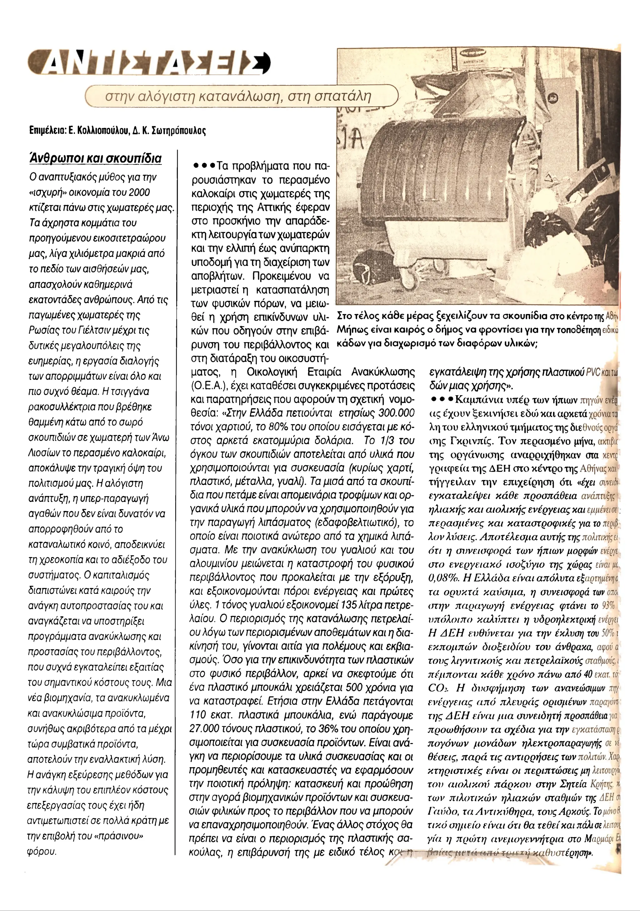 σ τ/7/ αλόγιστη κατανάλω ση, στη σπατάλη
Επιμέλεια: Ε. Κολλιοπούλου, Δ. Κ. Σωτηρόπουλος
Άνθρωποι και σκουπίδια
0 αναπτυξιακός μύθος για την
«ισχυρή» οικονομία του 2000
κτίζεται πάνω στις χωματερές μας.
Τα άχρηστα κομμάτια του
προηγούμενου εικοσιτετραώρου
μας, λίγα χιλιόμετρα μακριά από
το πεδίο των αισθήσεών μας,
απασχολούν καθημερινά
εκατοντάδες ανθρώπους. Από τις
παγωμένες χωματερές της
Ρωσίας του Γιέλτσινμέχρι τις
δυτικές μεγαλουπόλεις της
ευημερίας, η εργασία διαλογής
των απορριμμάτων είναι όλο και
πιο συχνό θέαμα. Η Τσιγγάνα
ρακοσυλλέκτρια που βρέθηκε
θαμμένη κάτω από το σωρό
σκουπιδιώνσε χωματερή των Άνω
Λιοσίων το περασμένο καλοκαίρι,
αποκάλυψε την τραγική όψη του
πολιτισμού μας. Η αλόγιστη
ανάπτυξη, η υπερ-παραγωγή
αγαθών που δεν είναι δυνατόν να
απορροφηθούν από το
καταναλωτικό κοινό, αποδεικνύει
τη χρεοκοπία και το αδιέξοδο του
συστήματος. Ο καπιταλισμός
διαπιστώνει κατά καιρούς την
ανάγκη αυτοπροστασίας του και
αναγκάζεται να υποστηρίξει
προγράμματα ανακύκλωσης και
προστασίας του περιβάλλοντος,
που συχνά εγκαταλείπει εξαιτίας
του σημαντικού κόστους τους. Μια
νέα βιομηχανία, τα ανακυκλωμένα
και ανακυκλώσιμα προϊόντα,
συνήθως ακριβότερα από τα μέχρι
τώρα συμβατικά προϊόντα,
αποτελούν την εναλλακτική λύση.
Η ανάγκη εξεύρεσης μεθόδων για
την κάλυψη του επιπλέον κόστους
επεξεργασίας τους έχει ήδη
αντιμετωπιστεί σε πολλά κράτη με
την επιβολή του «πράσινου»
φόρου.
• · · Τ α π ρ ο β λ ή μ α τα π ο υ π α ­
ρ ο υ σ ιά σ τη κ α ν τ ο π ερ α σ μ έν ο
κ α λ ο κ α ίρ ι σ τις χ ω μ α τ ε ρ έ ς τ η ς
π ερ ιο χ ή ς τ η ς Α ττικ ή ς έ φ ε ρ α ν
σ το π ρ ο σ κ ή νιο τ η ν α π α ρ ά δ ε ­
κτη λ ε ιτο υ ρ γ ία τω ν χ ω μ α τερ ώ ν
κα ι τη ν ελλιπ ή έ ω ς α ν ύ π α ρ κ τη
υ π ο δ ο μ ή γ ια τ η δ ια χ είρ ισ η τω ν
α π ο β λή τω ν. Π ρ ο κ ε ιμ έ ν ο υ ν α
μ ε τρ ια σ τε ί η κ α τα σ π α τά λ η σ η
τω ν φ υ σ ικώ ν π όρω ν, ν α μ ειω ­
θ ε ί η χ ρ ή σ η επ ικίνδ υνω ν υ λι- Στο τέλος κάθε μέρας ξεχειλίζουν τα σκουπίδια στο κέντροτηςΑ8ήν
κώ ν π ου ο δ η γ ο ύ ν σ τη ν επ ίβ ά - Μήπως είναι καιρός ο δήμος να φροντίσει για την τοποθέτησηειδικό
ρ υ νσ η τ ο υ π ερ ιβ ά λ λ ο ν το ς κ α ι κάδων για διαχωρισμό των διαφόρων υλικών;
σ τη δ ια τά ρ α ξη τ ο υ ο ικ ο σ υ σ τή ­
μ α το ς , η Ο ικ ο λ ο γ ικ ή Ε τα ιρ ία Α ν α κ ύ κ λ ω σ η ς
(Ο .Ε .Α .), έ χ ε ι κ α τα θ έ σ ε ι σ υ γ κ ε κ ρ ιμ έ ν ε ς π ρ ο τά σ ε ις
κα ι π α ρ α τη ρ ή σ ε ις π ου α φ ο ρ ο ύ ν τ η σ χ ετικ ή ν ο μ ο ­
θ εσ ία : «Στην Ελλάδα πετιούνται ετησίως 300.000
τόνοι χαρτιού, το 80% του οποίου εισάγεται με κό­
στος αρκετά εκατομμύρια δολάρια. Το 1/3 του
όγκου των σκουπιδιών αποτελείται από υλικά που
χρησιμοποιούνται για συσκευασία (κυρίως χαρτί,
πλαστικό, μέταλλα, γυαλί). Τα μισά από τα σκουπί­
δια που πετάμε είναι απομεινάρια τροφίμων και ορ­
γανικά υλικά που μπορούν να χρησιμοποιηθούν για
την παραγωγή λιπάσματος (εδαφοβελτιωτικό), το
οποίο είναι ποιοτικά ανώτερο από τα χημικά λιπά­
σματα. Με την ανακύκλωση του γυαλιού και του
αλουμινίου μειώνεται η καταστροφή του φυσικού
περιβάλλοντος που προκαλείται με την εξόρυξη,
και εξοικονομούνται πόροι ενέργειας και πρώτες
ύλες. 1τόνος γυαλιού εξοικονομεί 135 λίτρα πετρε­
λαίου. Ο περιορισμός της κατανάλωσης πετρελαί­
ου λόγω των περιορισμένων αποθεμάτων και η δια­
κίνησή του, γίνονται αιτία για πολέμους και εκβια­
σμούς. Όσο για την επικινδυνότητα των πλαστικών
στο φυσικό περιβάλλον, αρκεί να σκεφτούμε ότι
ένα πλαστικό μπουκάλι χρειάζεται 500 χρόνια για
να καταστραφεί. Ετήσια στην Ελλάδα πετάγονται
110 εκατ. πλαστικά μπουκάλια, ενώ παράγουμε
27.000 τόνους πλαστικού, το 36% του οποίου χρη­
σιμοποιείται για συσκευασία προϊόντων. Είναι ανά­
γκη να περιορίσουμε τα υλικά συσκευασίας και οι
προμηθευτές και κατασκευαστές να εφαρμόσουν
την ποιοτική πρόληψη: κατασκευή και προώθηση
στην αγορά βιομηχανικών προϊόντων και συσκευα-
σιών φιλικών προς το περιβάλλον που να μπορούν
να επαναχρησιμοποιηθούν. Ένας άλλος στόχος θα
πρέπει να είναι ο περιορισμός της πλαστικής σα-
εγκατάλειψη της χρήσης πλαστικού PVCκαιιω
δ ώ ν μιας χρήσης».
• · · Καμπάνια υπέρ των ήπιων πηγών ενέρ
ας έχουν ξεκινήσει εδώ και αρκετά χρόνιατα
λη του ελληνικού τμήματος της διεθνούςοργά
(της Γκρινπίς. Τον περασμένο μήνα, ακτιβκ
της οργάνωσης αναρριχήθηκαν στα κεντρ
γραφεία της ΔΕΗ στο κέντρο της Αθήναςχαι
τήγγειλαν την επιχείρηση ότι «έχει συνειό
ι
εγκαταλείψει κάθε προσπάθεια ανάπτυξη:
ηλιακής και αιολικής ενέργειας και εμμένει®.
περασμένες και καταστροφικές για τοπεριβ,
λον λύσεις. Αποτέλεσμα αυτής τηςπολιτική:εί-
ότι η συνεισφορά των ήπιων μορφών ενέργε
στο ενεργειακό ισοζύγιο της χώρας είναιμ
0,08%. Η Ελλάδα είναι απόλυτα εξαρτημένηο
τα ορυκτά καύσιμα, η συνεισφορά τωνομ
στην παραγωγή ενέργειας φτάνει το 95%
υπόλοιπο καλύπτει η υδροηλεκτρική ενεργεί
Η ΔΕΗ ευθύνεται για την έκλυση τον 50%ι
εκπομπών διοξειδίου του άνθρακα, αφούa
τους λιγνιτικούς και πετρελαϊκούς σταθμούςϊ
πέμπονται κάθε χρόνο πάνω από 40εκατ. τά
CO2. Η δνσφήμηση των ανανεώσιμων ιψ
ενέργειας από πλευράς ορισμένων παραγόντ
της ΔΕΗ είναι μια συνειδητή προσπάθειαγια
προωθήσουν τα σχέδια για την εγκατάστασης
πογόνων μονάδων ηλεκτροπαραγωγής σε vt
θέσεις, παρά τις αντιρρήσεις τωνπολιτών.Χ
αρ
κτηριστικές είναι οι περιπτώσεις μη λειτουργί
του αιολικού πάρκου στην Σητεία Κ
ρήτη:. *
των πιλοτικών ηλιακών σταθμών της ΔΕΗ0
Γαύδο, τα Αντικύθηρα, τουςΑρκούς. ΤομόνοΙΙ
τικό σημείο είναι ότι θα τεθείκαι πάλισελειτονς
γία η πριυτη ανεμογεννήτρια στο Μ
αρμάριb
κούλας, η επιβάρυνσή της με ειδικό τέλος κριτή— βσίπςμνιώ tm é τ^α τψμμβνστέρηση».
 