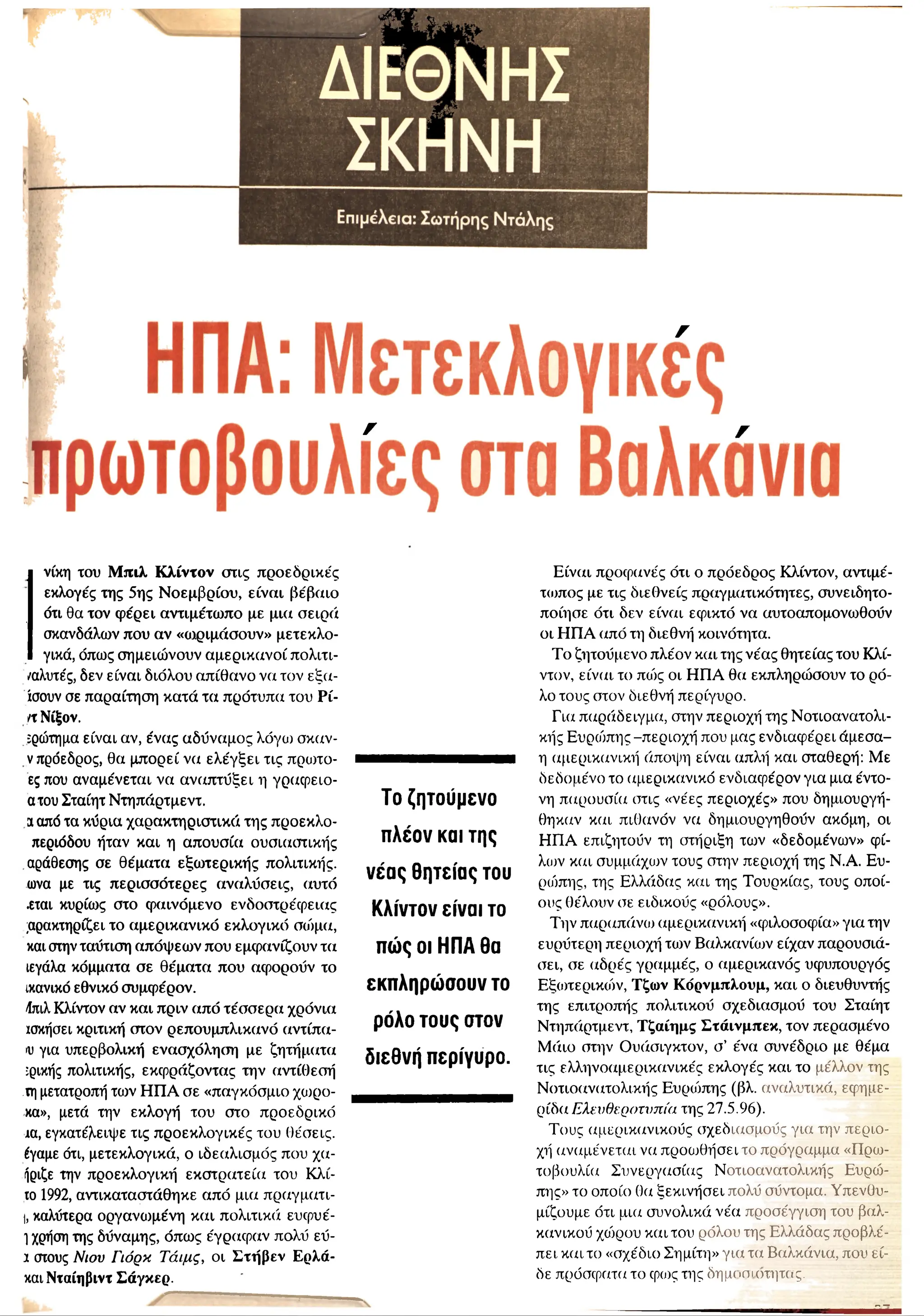 I
νίκη του Μ πιλ Κ λίντον στις προεδρικές
εκλογές της 5ης Ν οεμβρίου, είναι βέβαιο
ότι θα τον φ έρει αντιμέτωπο με μια σειρά
σκανδάλων που αν «ωριμάσουν» μετεκλο­
γικά, όπως σημειώνουν αμερικανοί πολιτι-
/αλυτές, δεν είναι διόλου απίθανο να τον εξα-
ίσουν σε παραίτηση κατά τα πρότυπα του Ρί-
η Νίξον.
ϊρώτημα είναι αν, ένας αδύναμος λόγω σκαν-
ν πρόεδρος, θα μπορεί να ελέγξει τις πρωτο-
ες που αναμένεται να αναπτύξει η γράφειο-
ατου Σταίητ Ντηπάρτμεντ.
a από τα κύρια χαρακτηριστικά της προεκλο-
περιόδου ήταν και η απουσία ουσιαστικής
αράθεσης σε θέματα εξωτερικής πολιτικής,
ωνα με τις περισσότερες αναλύσεις, αυτό
.εται κυρίως στο φαινόμενο ενόοστρέφειας
χαρακτηρίζει το αμερικανικό εκλογικό σώμα,
και στην ταύτιση απόψεω ν που εμφανίζουν τα
ιεγάλα κόμματα σε θέματα που αφορούν το
ικανικό εθνικό συμφέρον.
/ίπιλ Κλίντον αν και πριν από τέσσερα χρόνια
ισκήσει κριτική στον ρεπουμπλικανό αντίπα-
ιυ για υπερβολική ενασχόληση με ζητήματα
ίρικής πολιτικής, εκφράζοντας την αντίθεσή
τη μετατροπή των Η Π Α σε «παγκόσμιο χωρο-
κα», μετά την εκλογή του στο προεδρικό
ία, εγκατέλειψε τις προεκλογικές του θέσεις,
έγαμε ότι, μετεκλογικά, ο ιδεαλισμός που χα-
ήριζε την προεκλογική εκστρατεία του Κλι­
τό 1992, αντικαταστάθηκε από μια πραγματι-
I, καλύτερα οργανωμένη και πολιτικά ευφυέ-
1χρήση της δύναμης, όπω ς έγραφ αν πολύ εύ-
1 στους Νιου Γιόρκ Τάιμς, οι Σ τήβεν Ερλά-
και Νταίηβιντ Σάγκερ.
-----------------■------------ ■---------
Το ζητούμενο
πλέον και της
νέας θητείας του
Κλίντον είναι το
πώς οι ΗΠΑ θα
εκπληρώσουν το
ρόλο τους στον
διεθνή περίγυρο.
Ε ίναι προφανές ότι ο πρόεδρος Κλίντον, αντιμέ-
τ<ι>πος με τις διεθνείς πραγματικότητες, συνειδητο­
ποίησε ότι δεν είναι εφικτό να αυτοαπομονωθούν
οι Η Π Α από τη διεθνή κοινότητα.
Το ζητούμενο πλέον και της νέας θητείας του Κλί­
ντον, είναι το πιός οι Η Π Α θα εκπληρώσουν το ρό­
λο τους στον διεθνή περίγυρο.
Για παράδειγμα, στην περιοχή της Νοτιοανατολι­
κής Ευρώπης -περιοχή που μας ενδιαφέρει άμεσα-
η αμερικανική άποι|η·| είναι απλή και σταθερή: Με
δεδομένο το αμερικανικό ενδιαφέρον για μια έντο­
νη παρουσία στις «νέες περιοχές» που δημιουργή-
θηκαν και πιθανόν να δημιουργηθούν ακόμη, οι
Η Π Α επιζητούν τη στήριξη το)ν «δεδομένων» φί-
λιυν και συμμάχων τους στην περιοχή της Ν.Α. Ευ­
ρώπης, της Ελλάδας και της Τουρκίας, τους οποί­
ους θέλουν σε ειδικούς «ρόλους».
Την παραπάνω αμερικανική «φιλοσοφία» για την
ευρύτερη περιοχή των Βαλκανίων είχαν παρουσιά­
σει, σε (χδρές γραμμές, ο αμερικανός υφυπουργός
Εξωτερικιόν, Τζων Κ όρνμπλουμ, και ο διευθυντής
της επιτροπής πολιτικού σχεδιασμού του Σταίητ
Ντηπάρτμεντ, Τ ζαίημς Σ τάινμπεκ, τον περασμένο
Μ άιο στην Ουάσιγκτον, σ’ ένα συνέδριο με θέμα
τις ελληνοαμερικανικές εκλογές και το μέλλον της
Νοτιοανατολικής Ευριόπης (βλ. αναλυτικά, εφημε­
ρίδα Ελευθεροτυπία της 27.5.96).
Τους αμερικανικούς σχεδιασμούς για την περιο­
χή αναμένεται να προωθήσει το πρόγραμμα «Πρω­
τοβουλία Συνεργασίας Νοτιοανατολικής Ευρώ­
πης» το οποίο θα ξεκινήσει πολύ σύντομα. Υπενθυ­
μίζουμε ότι μια συνολικά νέα προσέγγιση του βαλ­
κανικού χοόρου και του ρόλου της Ελλάδας προβλέ­
πει καιτο «σχέδιο Σημίτη» για τα Βαλκάνια, που εί­
δε πρόσφατα το φο>ς της δη μ<>οι(m }
π ;ς.
----------------- - -
 